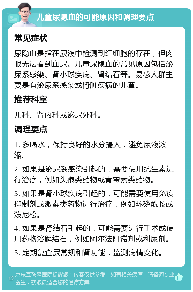 儿童尿隐血的可能原因和调理要点 常见症状 尿隐血是指在尿液中检测到红细胞的存在，但肉眼无法看到血尿。儿童尿隐血的常见原因包括泌尿系感染、肾小球疾病、肾结石等。易感人群主要是有泌尿系感染或肾脏疾病的儿童。 推荐科室 儿科、肾内科或泌尿外科。 调理要点 1. 多喝水，保持良好的水分摄入，避免尿液浓缩。 2. 如果是泌尿系感染引起的，需要使用抗生素进行治疗，例如头孢类药物或青霉素类药物。 3. 如果是肾小球疾病引起的，可能需要使用免疫抑制剂或激素类药物进行治疗，例如环磷酰胺或泼尼松。 4. 如果是肾结石引起的，可能需要进行手术或使用药物溶解结石，例如阿尔法阻滞剂或利尿剂。 5. 定期复查尿常规和肾功能，监测病情变化。