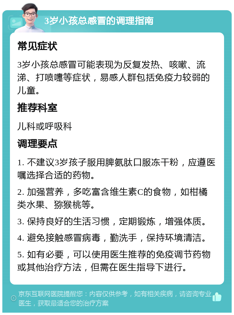 3岁小孩总感冒的调理指南 常见症状 3岁小孩总感冒可能表现为反复发热、咳嗽、流涕、打喷嚏等症状，易感人群包括免疫力较弱的儿童。 推荐科室 儿科或呼吸科 调理要点 1. 不建议3岁孩子服用脾氨肽口服冻干粉，应遵医嘱选择合适的药物。 2. 加强营养，多吃富含维生素C的食物，如柑橘类水果、猕猴桃等。 3. 保持良好的生活习惯，定期锻炼，增强体质。 4. 避免接触感冒病毒，勤洗手，保持环境清洁。 5. 如有必要，可以使用医生推荐的免疫调节药物或其他治疗方法，但需在医生指导下进行。