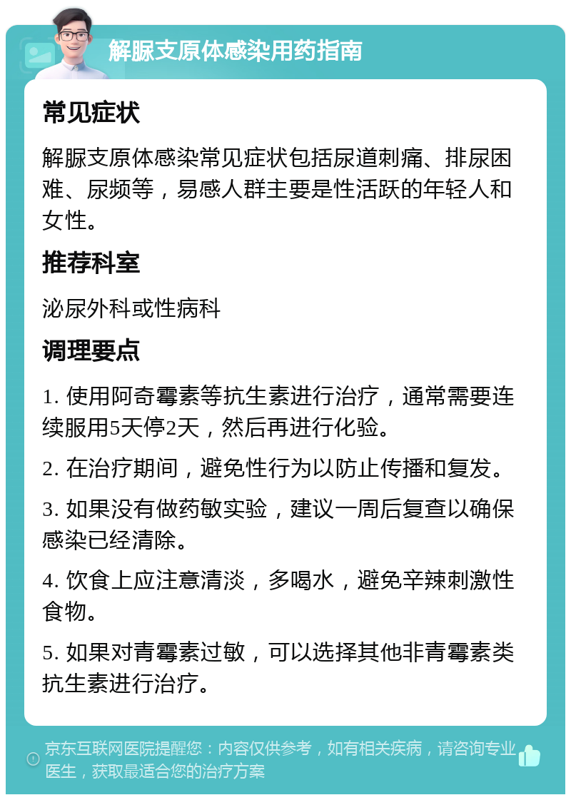 解脲支原体感染用药指南 常见症状 解脲支原体感染常见症状包括尿道刺痛、排尿困难、尿频等，易感人群主要是性活跃的年轻人和女性。 推荐科室 泌尿外科或性病科 调理要点 1. 使用阿奇霉素等抗生素进行治疗，通常需要连续服用5天停2天，然后再进行化验。 2. 在治疗期间，避免性行为以防止传播和复发。 3. 如果没有做药敏实验，建议一周后复查以确保感染已经清除。 4. 饮食上应注意清淡，多喝水，避免辛辣刺激性食物。 5. 如果对青霉素过敏，可以选择其他非青霉素类抗生素进行治疗。