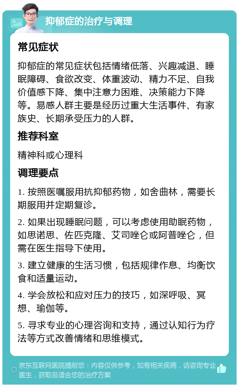 抑郁症的治疗与调理 常见症状 抑郁症的常见症状包括情绪低落、兴趣减退、睡眠障碍、食欲改变、体重波动、精力不足、自我价值感下降、集中注意力困难、决策能力下降等。易感人群主要是经历过重大生活事件、有家族史、长期承受压力的人群。 推荐科室 精神科或心理科 调理要点 1. 按照医嘱服用抗抑郁药物，如舍曲林，需要长期服用并定期复诊。 2. 如果出现睡眠问题，可以考虑使用助眠药物，如思诺思、佐匹克隆、艾司唑仑或阿普唑仑，但需在医生指导下使用。 3. 建立健康的生活习惯，包括规律作息、均衡饮食和适量运动。 4. 学会放松和应对压力的技巧，如深呼吸、冥想、瑜伽等。 5. 寻求专业的心理咨询和支持，通过认知行为疗法等方式改善情绪和思维模式。