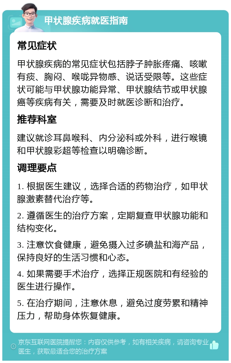 甲状腺疾病就医指南 常见症状 甲状腺疾病的常见症状包括脖子肿胀疼痛、咳嗽有痰、胸闷、喉咙异物感、说话受限等。这些症状可能与甲状腺功能异常、甲状腺结节或甲状腺癌等疾病有关，需要及时就医诊断和治疗。 推荐科室 建议就诊耳鼻喉科、内分泌科或外科，进行喉镜和甲状腺彩超等检查以明确诊断。 调理要点 1. 根据医生建议，选择合适的药物治疗，如甲状腺激素替代治疗等。 2. 遵循医生的治疗方案，定期复查甲状腺功能和结构变化。 3. 注意饮食健康，避免摄入过多碘盐和海产品，保持良好的生活习惯和心态。 4. 如果需要手术治疗，选择正规医院和有经验的医生进行操作。 5. 在治疗期间，注意休息，避免过度劳累和精神压力，帮助身体恢复健康。