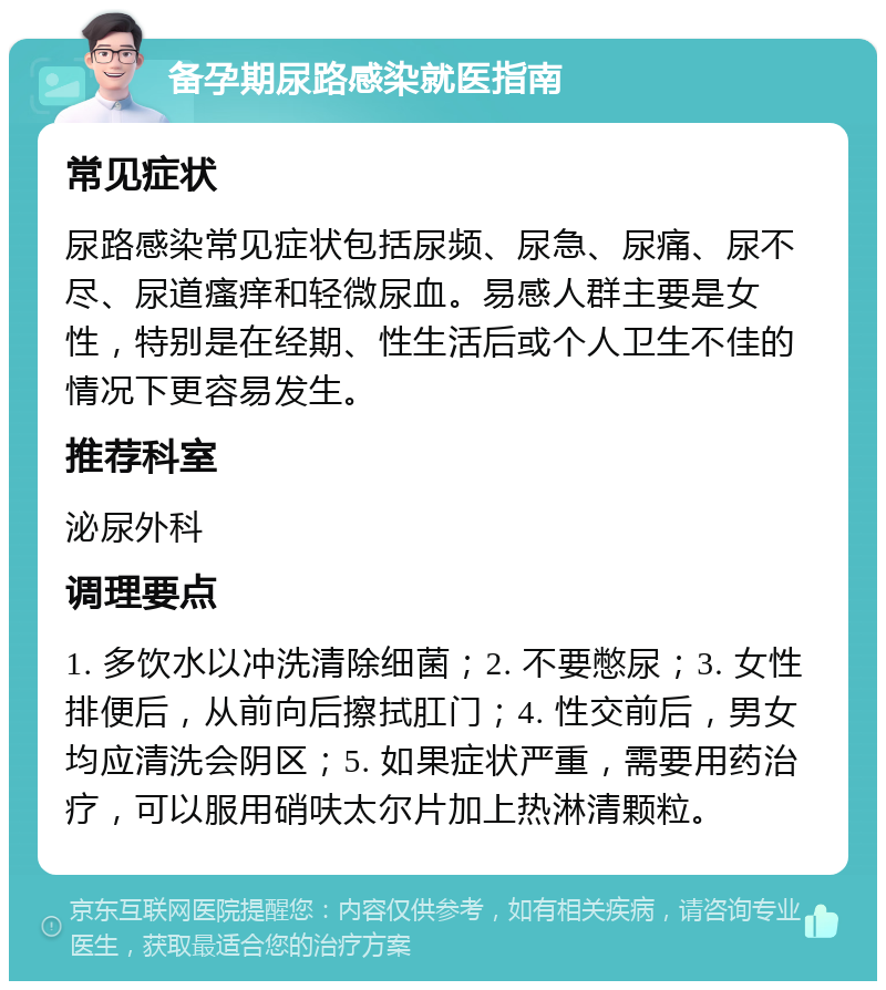 备孕期尿路感染就医指南 常见症状 尿路感染常见症状包括尿频、尿急、尿痛、尿不尽、尿道瘙痒和轻微尿血。易感人群主要是女性，特别是在经期、性生活后或个人卫生不佳的情况下更容易发生。 推荐科室 泌尿外科 调理要点 1. 多饮水以冲洗清除细菌；2. 不要憋尿；3. 女性排便后，从前向后擦拭肛门；4. 性交前后，男女均应清洗会阴区；5. 如果症状严重，需要用药治疗，可以服用硝呋太尔片加上热淋清颗粒。