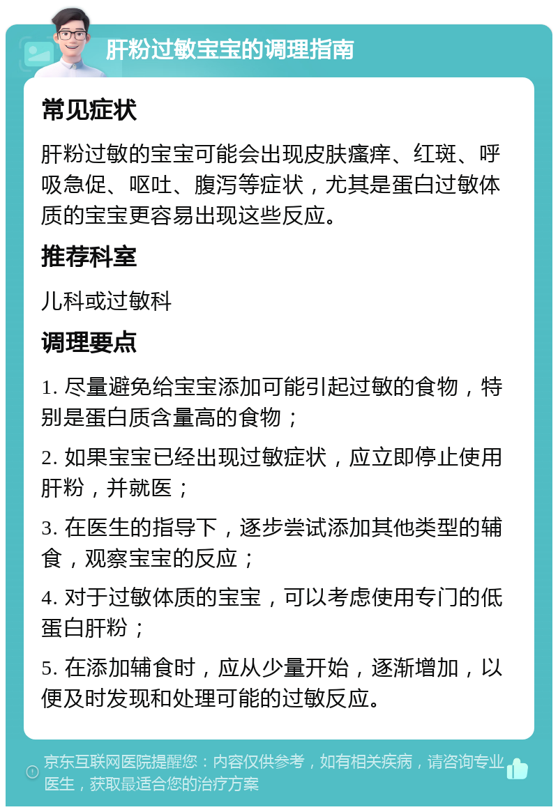 肝粉过敏宝宝的调理指南 常见症状 肝粉过敏的宝宝可能会出现皮肤瘙痒、红斑、呼吸急促、呕吐、腹泻等症状，尤其是蛋白过敏体质的宝宝更容易出现这些反应。 推荐科室 儿科或过敏科 调理要点 1. 尽量避免给宝宝添加可能引起过敏的食物，特别是蛋白质含量高的食物； 2. 如果宝宝已经出现过敏症状，应立即停止使用肝粉，并就医； 3. 在医生的指导下，逐步尝试添加其他类型的辅食，观察宝宝的反应； 4. 对于过敏体质的宝宝，可以考虑使用专门的低蛋白肝粉； 5. 在添加辅食时，应从少量开始，逐渐增加，以便及时发现和处理可能的过敏反应。