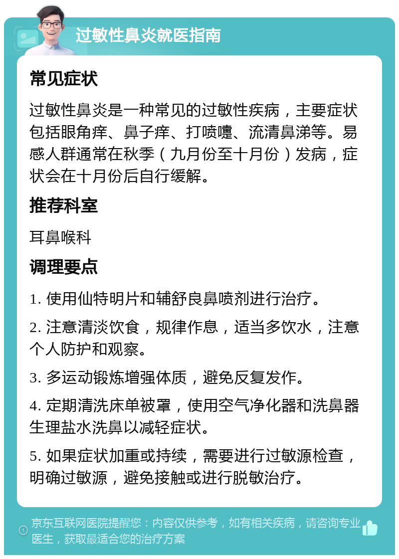 过敏性鼻炎就医指南 常见症状 过敏性鼻炎是一种常见的过敏性疾病，主要症状包括眼角痒、鼻子痒、打喷嚏、流清鼻涕等。易感人群通常在秋季（九月份至十月份）发病，症状会在十月份后自行缓解。 推荐科室 耳鼻喉科 调理要点 1. 使用仙特明片和辅舒良鼻喷剂进行治疗。 2. 注意清淡饮食，规律作息，适当多饮水，注意个人防护和观察。 3. 多运动锻炼增强体质，避免反复发作。 4. 定期清洗床单被罩，使用空气净化器和洗鼻器生理盐水洗鼻以减轻症状。 5. 如果症状加重或持续，需要进行过敏源检查，明确过敏源，避免接触或进行脱敏治疗。