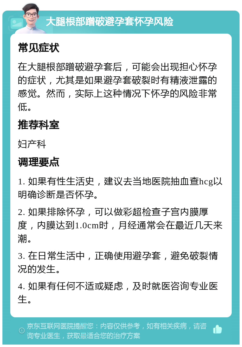 大腿根部蹭破避孕套怀孕风险 常见症状 在大腿根部蹭破避孕套后，可能会出现担心怀孕的症状，尤其是如果避孕套破裂时有精液泄露的感觉。然而，实际上这种情况下怀孕的风险非常低。 推荐科室 妇产科 调理要点 1. 如果有性生活史，建议去当地医院抽血查hcg以明确诊断是否怀孕。 2. 如果排除怀孕，可以做彩超检查子宫内膜厚度，内膜达到1.0cm时，月经通常会在最近几天来潮。 3. 在日常生活中，正确使用避孕套，避免破裂情况的发生。 4. 如果有任何不适或疑虑，及时就医咨询专业医生。