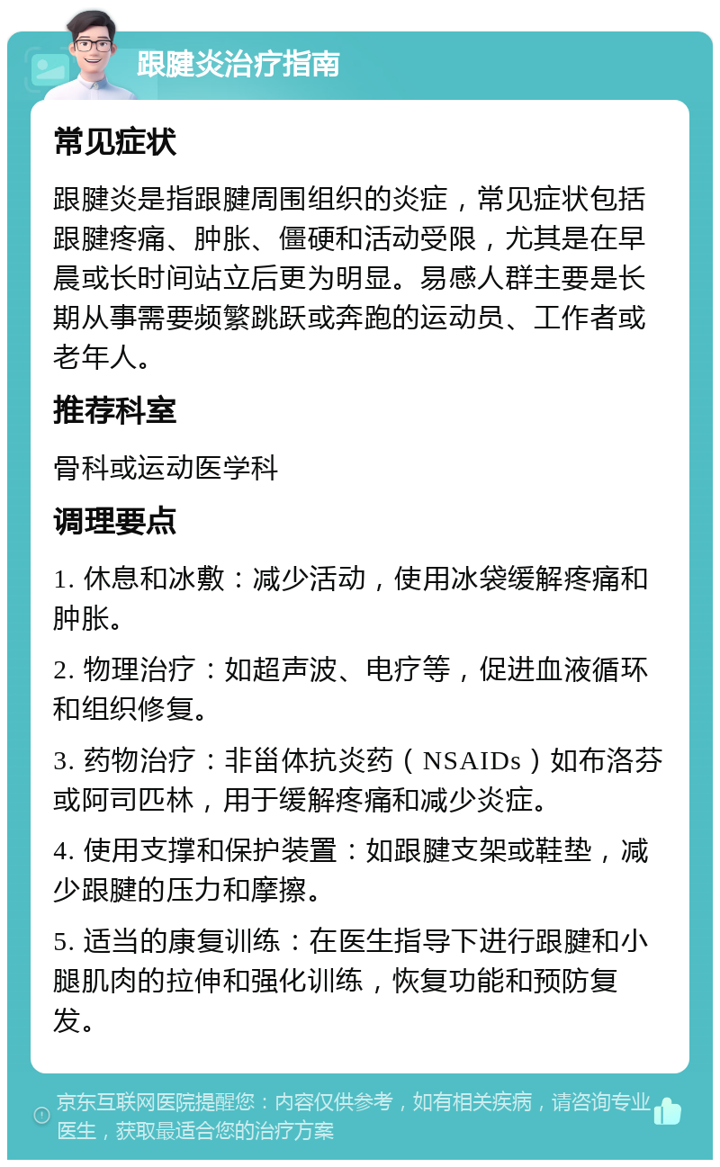 跟腱炎治疗指南 常见症状 跟腱炎是指跟腱周围组织的炎症，常见症状包括跟腱疼痛、肿胀、僵硬和活动受限，尤其是在早晨或长时间站立后更为明显。易感人群主要是长期从事需要频繁跳跃或奔跑的运动员、工作者或老年人。 推荐科室 骨科或运动医学科 调理要点 1. 休息和冰敷：减少活动，使用冰袋缓解疼痛和肿胀。 2. 物理治疗：如超声波、电疗等，促进血液循环和组织修复。 3. 药物治疗：非甾体抗炎药（NSAIDs）如布洛芬或阿司匹林，用于缓解疼痛和减少炎症。 4. 使用支撑和保护装置：如跟腱支架或鞋垫，减少跟腱的压力和摩擦。 5. 适当的康复训练：在医生指导下进行跟腱和小腿肌肉的拉伸和强化训练，恢复功能和预防复发。