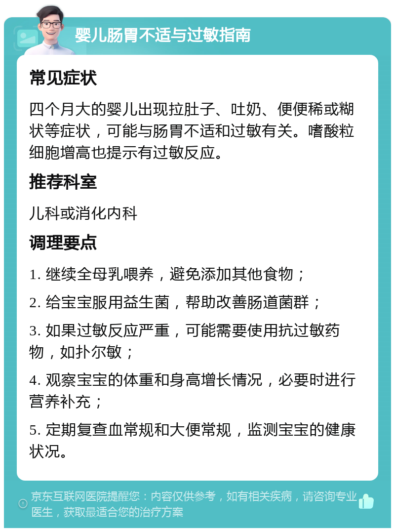 婴儿肠胃不适与过敏指南 常见症状 四个月大的婴儿出现拉肚子、吐奶、便便稀或糊状等症状，可能与肠胃不适和过敏有关。嗜酸粒细胞增高也提示有过敏反应。 推荐科室 儿科或消化内科 调理要点 1. 继续全母乳喂养，避免添加其他食物； 2. 给宝宝服用益生菌，帮助改善肠道菌群； 3. 如果过敏反应严重，可能需要使用抗过敏药物，如扑尔敏； 4. 观察宝宝的体重和身高增长情况，必要时进行营养补充； 5. 定期复查血常规和大便常规，监测宝宝的健康状况。