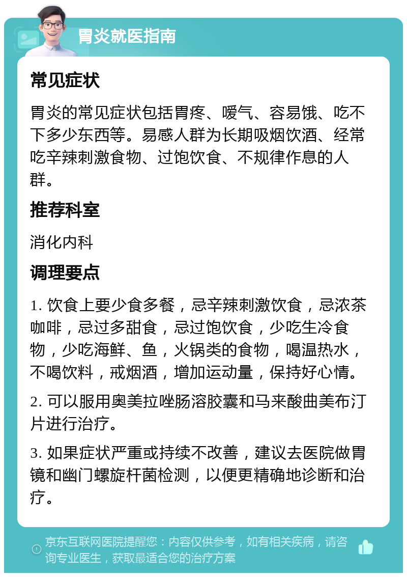 胃炎就医指南 常见症状 胃炎的常见症状包括胃疼、嗳气、容易饿、吃不下多少东西等。易感人群为长期吸烟饮酒、经常吃辛辣刺激食物、过饱饮食、不规律作息的人群。 推荐科室 消化内科 调理要点 1. 饮食上要少食多餐，忌辛辣刺激饮食，忌浓茶咖啡，忌过多甜食，忌过饱饮食，少吃生冷食物，少吃海鲜、鱼，火锅类的食物，喝温热水，不喝饮料，戒烟酒，增加运动量，保持好心情。 2. 可以服用奥美拉唑肠溶胶囊和马来酸曲美布汀片进行治疗。 3. 如果症状严重或持续不改善，建议去医院做胃镜和幽门螺旋杆菌检测，以便更精确地诊断和治疗。