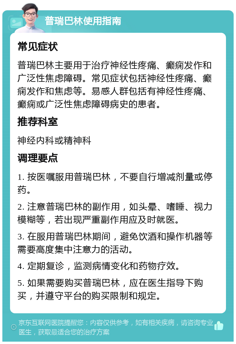 普瑞巴林使用指南 常见症状 普瑞巴林主要用于治疗神经性疼痛、癫痫发作和广泛性焦虑障碍。常见症状包括神经性疼痛、癫痫发作和焦虑等。易感人群包括有神经性疼痛、癫痫或广泛性焦虑障碍病史的患者。 推荐科室 神经内科或精神科 调理要点 1. 按医嘱服用普瑞巴林，不要自行增减剂量或停药。 2. 注意普瑞巴林的副作用，如头晕、嗜睡、视力模糊等，若出现严重副作用应及时就医。 3. 在服用普瑞巴林期间，避免饮酒和操作机器等需要高度集中注意力的活动。 4. 定期复诊，监测病情变化和药物疗效。 5. 如果需要购买普瑞巴林，应在医生指导下购买，并遵守平台的购买限制和规定。