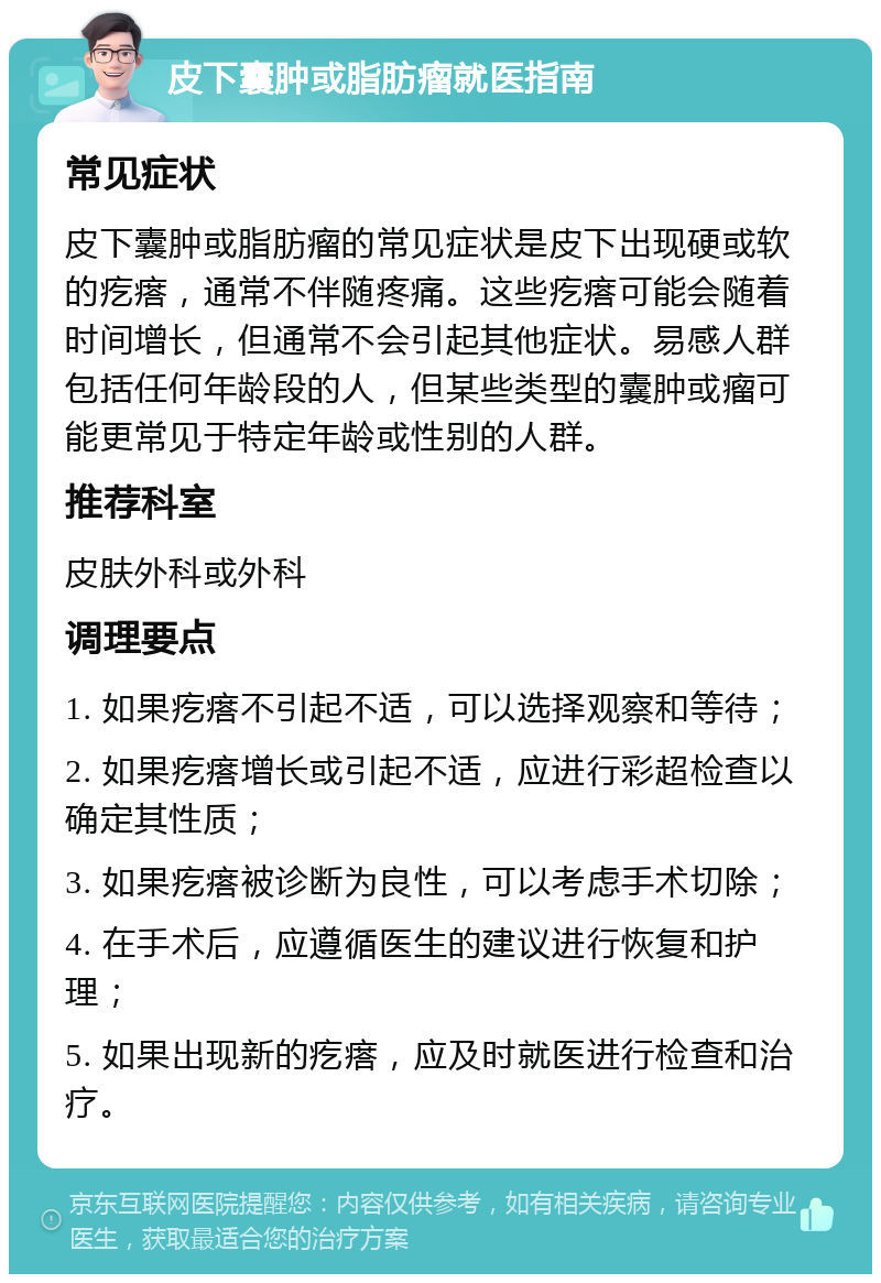 皮下囊肿或脂肪瘤就医指南 常见症状 皮下囊肿或脂肪瘤的常见症状是皮下出现硬或软的疙瘩，通常不伴随疼痛。这些疙瘩可能会随着时间增长，但通常不会引起其他症状。易感人群包括任何年龄段的人，但某些类型的囊肿或瘤可能更常见于特定年龄或性别的人群。 推荐科室 皮肤外科或外科 调理要点 1. 如果疙瘩不引起不适，可以选择观察和等待； 2. 如果疙瘩增长或引起不适，应进行彩超检查以确定其性质； 3. 如果疙瘩被诊断为良性，可以考虑手术切除； 4. 在手术后，应遵循医生的建议进行恢复和护理； 5. 如果出现新的疙瘩，应及时就医进行检查和治疗。