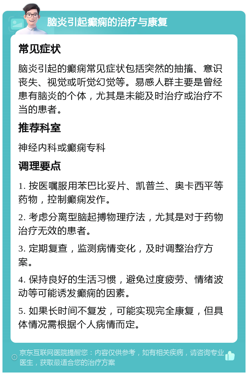 脑炎引起癫痫的治疗与康复 常见症状 脑炎引起的癫痫常见症状包括突然的抽搐、意识丧失、视觉或听觉幻觉等。易感人群主要是曾经患有脑炎的个体，尤其是未能及时治疗或治疗不当的患者。 推荐科室 神经内科或癫痫专科 调理要点 1. 按医嘱服用苯巴比妥片、凯普兰、奥卡西平等药物，控制癫痫发作。 2. 考虑分离型脑起搏物理疗法，尤其是对于药物治疗无效的患者。 3. 定期复查，监测病情变化，及时调整治疗方案。 4. 保持良好的生活习惯，避免过度疲劳、情绪波动等可能诱发癫痫的因素。 5. 如果长时间不复发，可能实现完全康复，但具体情况需根据个人病情而定。