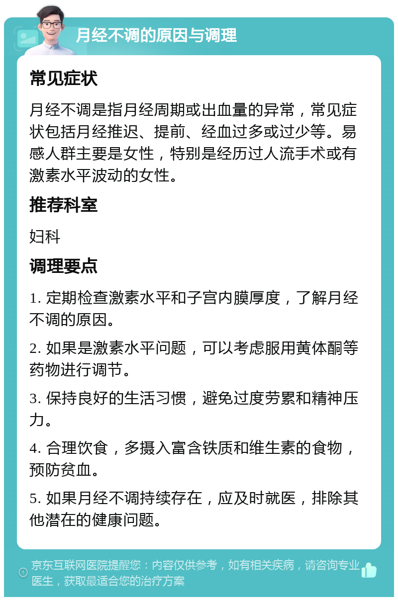 月经不调的原因与调理 常见症状 月经不调是指月经周期或出血量的异常，常见症状包括月经推迟、提前、经血过多或过少等。易感人群主要是女性，特别是经历过人流手术或有激素水平波动的女性。 推荐科室 妇科 调理要点 1. 定期检查激素水平和子宫内膜厚度，了解月经不调的原因。 2. 如果是激素水平问题，可以考虑服用黄体酮等药物进行调节。 3. 保持良好的生活习惯，避免过度劳累和精神压力。 4. 合理饮食，多摄入富含铁质和维生素的食物，预防贫血。 5. 如果月经不调持续存在，应及时就医，排除其他潜在的健康问题。