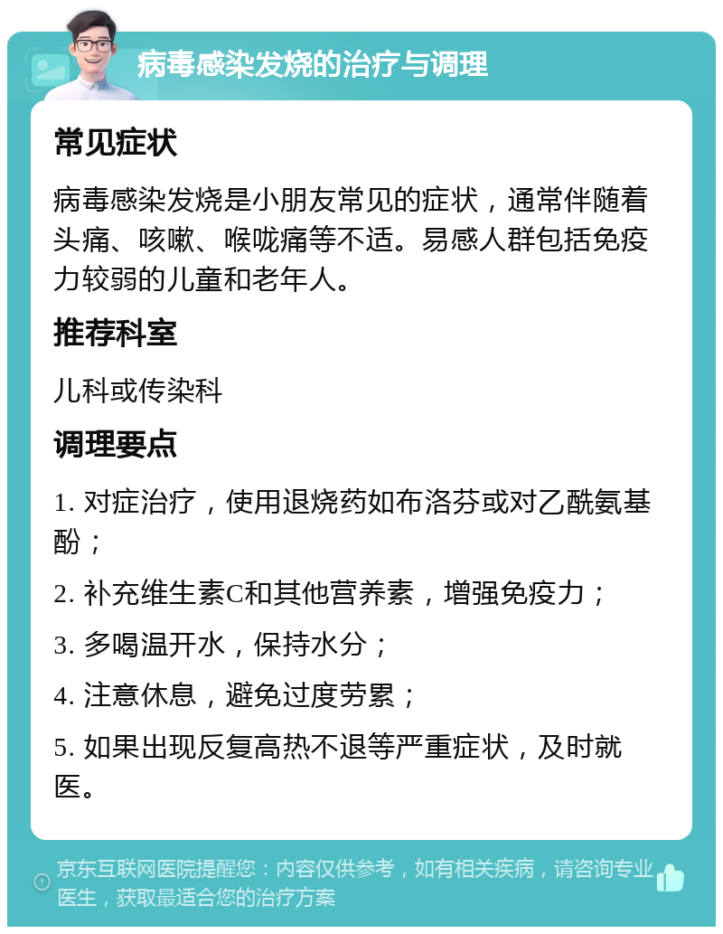 病毒感染发烧的治疗与调理 常见症状 病毒感染发烧是小朋友常见的症状，通常伴随着头痛、咳嗽、喉咙痛等不适。易感人群包括免疫力较弱的儿童和老年人。 推荐科室 儿科或传染科 调理要点 1. 对症治疗，使用退烧药如布洛芬或对乙酰氨基酚； 2. 补充维生素C和其他营养素，增强免疫力； 3. 多喝温开水，保持水分； 4. 注意休息，避免过度劳累； 5. 如果出现反复高热不退等严重症状，及时就医。