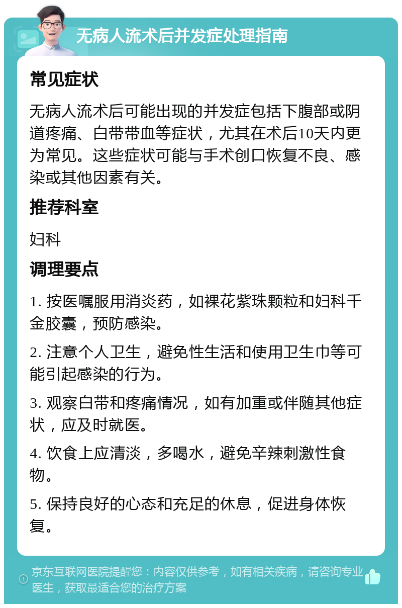 无病人流术后并发症处理指南 常见症状 无病人流术后可能出现的并发症包括下腹部或阴道疼痛、白带带血等症状，尤其在术后10天内更为常见。这些症状可能与手术创口恢复不良、感染或其他因素有关。 推荐科室 妇科 调理要点 1. 按医嘱服用消炎药，如裸花紫珠颗粒和妇科千金胶囊，预防感染。 2. 注意个人卫生，避免性生活和使用卫生巾等可能引起感染的行为。 3. 观察白带和疼痛情况，如有加重或伴随其他症状，应及时就医。 4. 饮食上应清淡，多喝水，避免辛辣刺激性食物。 5. 保持良好的心态和充足的休息，促进身体恢复。