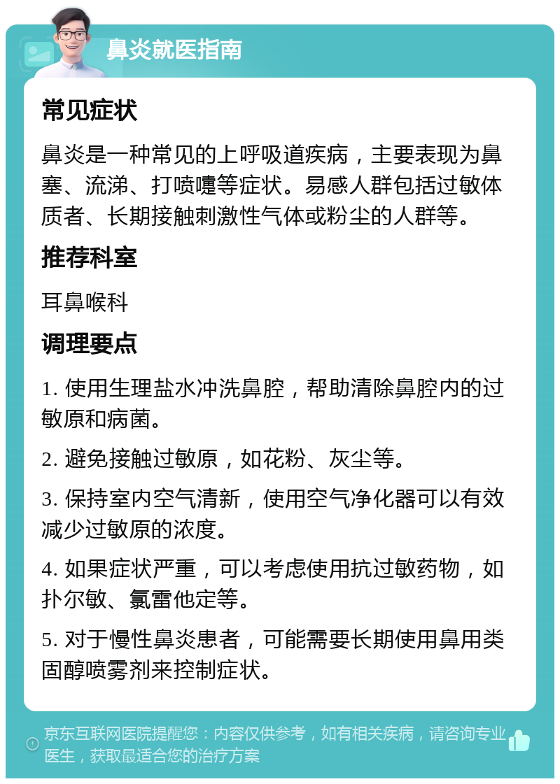 鼻炎就医指南 常见症状 鼻炎是一种常见的上呼吸道疾病，主要表现为鼻塞、流涕、打喷嚏等症状。易感人群包括过敏体质者、长期接触刺激性气体或粉尘的人群等。 推荐科室 耳鼻喉科 调理要点 1. 使用生理盐水冲洗鼻腔，帮助清除鼻腔内的过敏原和病菌。 2. 避免接触过敏原，如花粉、灰尘等。 3. 保持室内空气清新，使用空气净化器可以有效减少过敏原的浓度。 4. 如果症状严重，可以考虑使用抗过敏药物，如扑尔敏、氯雷他定等。 5. 对于慢性鼻炎患者，可能需要长期使用鼻用类固醇喷雾剂来控制症状。