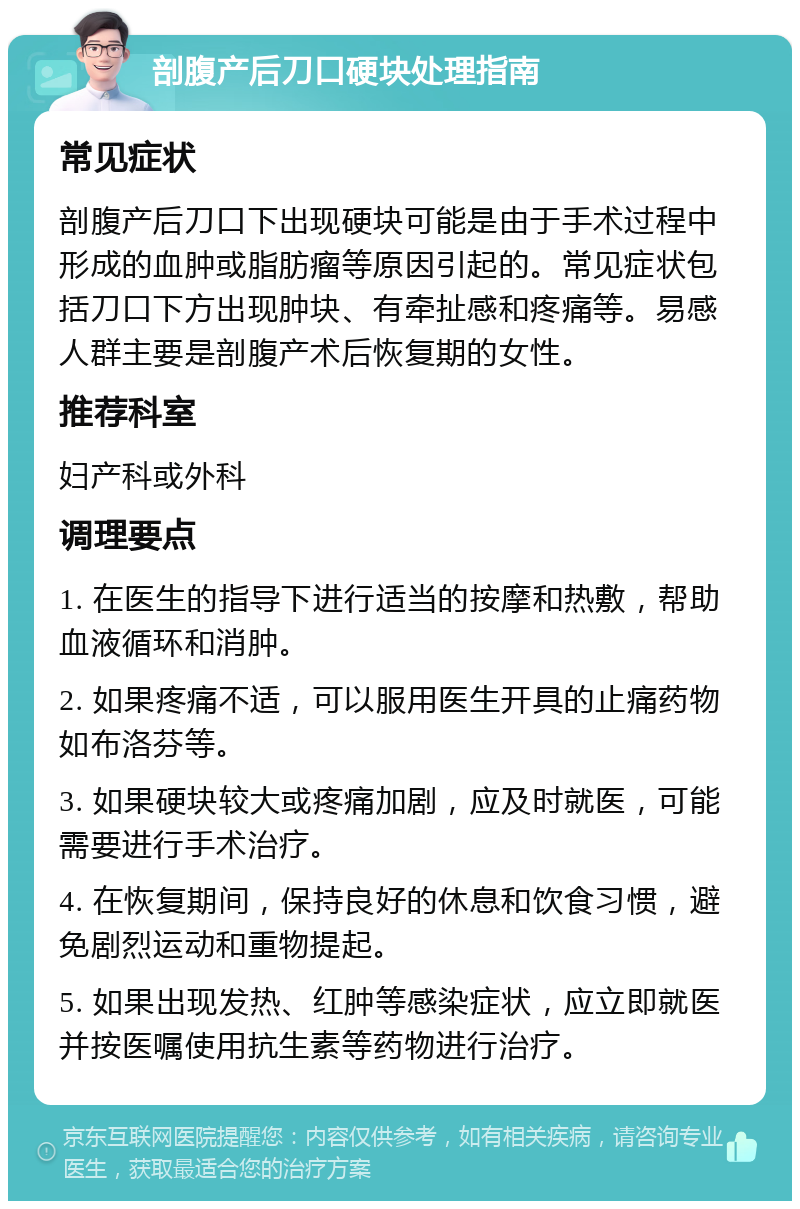 剖腹产后刀口硬块处理指南 常见症状 剖腹产后刀口下出现硬块可能是由于手术过程中形成的血肿或脂肪瘤等原因引起的。常见症状包括刀口下方出现肿块、有牵扯感和疼痛等。易感人群主要是剖腹产术后恢复期的女性。 推荐科室 妇产科或外科 调理要点 1. 在医生的指导下进行适当的按摩和热敷，帮助血液循环和消肿。 2. 如果疼痛不适，可以服用医生开具的止痛药物如布洛芬等。 3. 如果硬块较大或疼痛加剧，应及时就医，可能需要进行手术治疗。 4. 在恢复期间，保持良好的休息和饮食习惯，避免剧烈运动和重物提起。 5. 如果出现发热、红肿等感染症状，应立即就医并按医嘱使用抗生素等药物进行治疗。