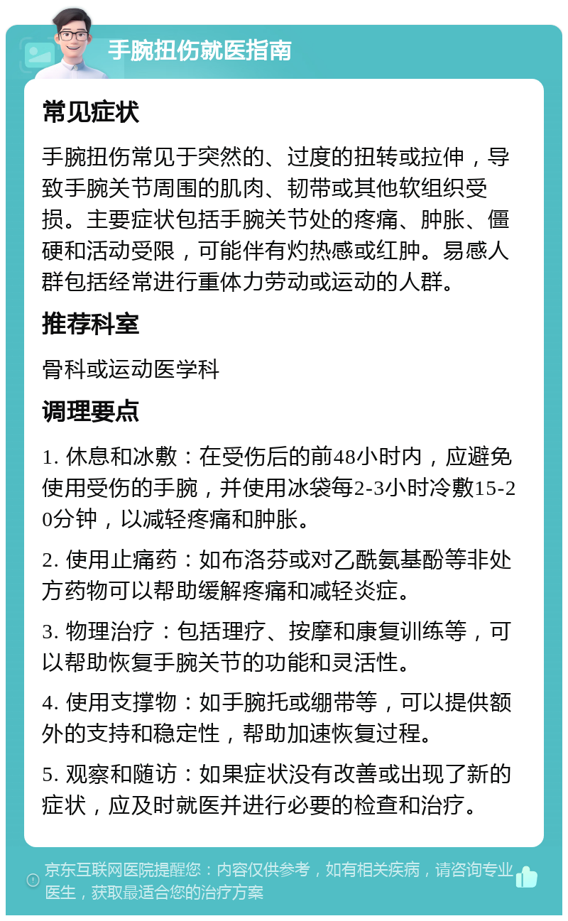 手腕扭伤就医指南 常见症状 手腕扭伤常见于突然的、过度的扭转或拉伸，导致手腕关节周围的肌肉、韧带或其他软组织受损。主要症状包括手腕关节处的疼痛、肿胀、僵硬和活动受限，可能伴有灼热感或红肿。易感人群包括经常进行重体力劳动或运动的人群。 推荐科室 骨科或运动医学科 调理要点 1. 休息和冰敷：在受伤后的前48小时内，应避免使用受伤的手腕，并使用冰袋每2-3小时冷敷15-20分钟，以减轻疼痛和肿胀。 2. 使用止痛药：如布洛芬或对乙酰氨基酚等非处方药物可以帮助缓解疼痛和减轻炎症。 3. 物理治疗：包括理疗、按摩和康复训练等，可以帮助恢复手腕关节的功能和灵活性。 4. 使用支撑物：如手腕托或绷带等，可以提供额外的支持和稳定性，帮助加速恢复过程。 5. 观察和随访：如果症状没有改善或出现了新的症状，应及时就医并进行必要的检查和治疗。