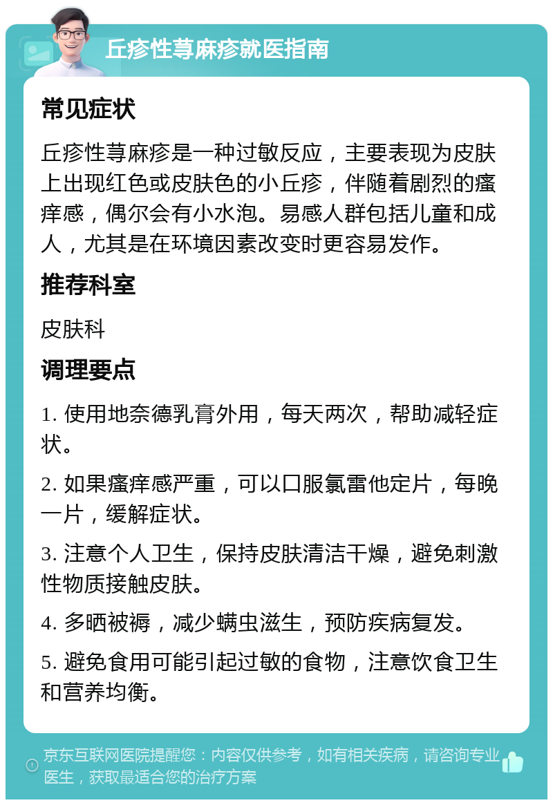 丘疹性荨麻疹就医指南 常见症状 丘疹性荨麻疹是一种过敏反应，主要表现为皮肤上出现红色或皮肤色的小丘疹，伴随着剧烈的瘙痒感，偶尔会有小水泡。易感人群包括儿童和成人，尤其是在环境因素改变时更容易发作。 推荐科室 皮肤科 调理要点 1. 使用地奈德乳膏外用，每天两次，帮助减轻症状。 2. 如果瘙痒感严重，可以口服氯雷他定片，每晚一片，缓解症状。 3. 注意个人卫生，保持皮肤清洁干燥，避免刺激性物质接触皮肤。 4. 多晒被褥，减少螨虫滋生，预防疾病复发。 5. 避免食用可能引起过敏的食物，注意饮食卫生和营养均衡。