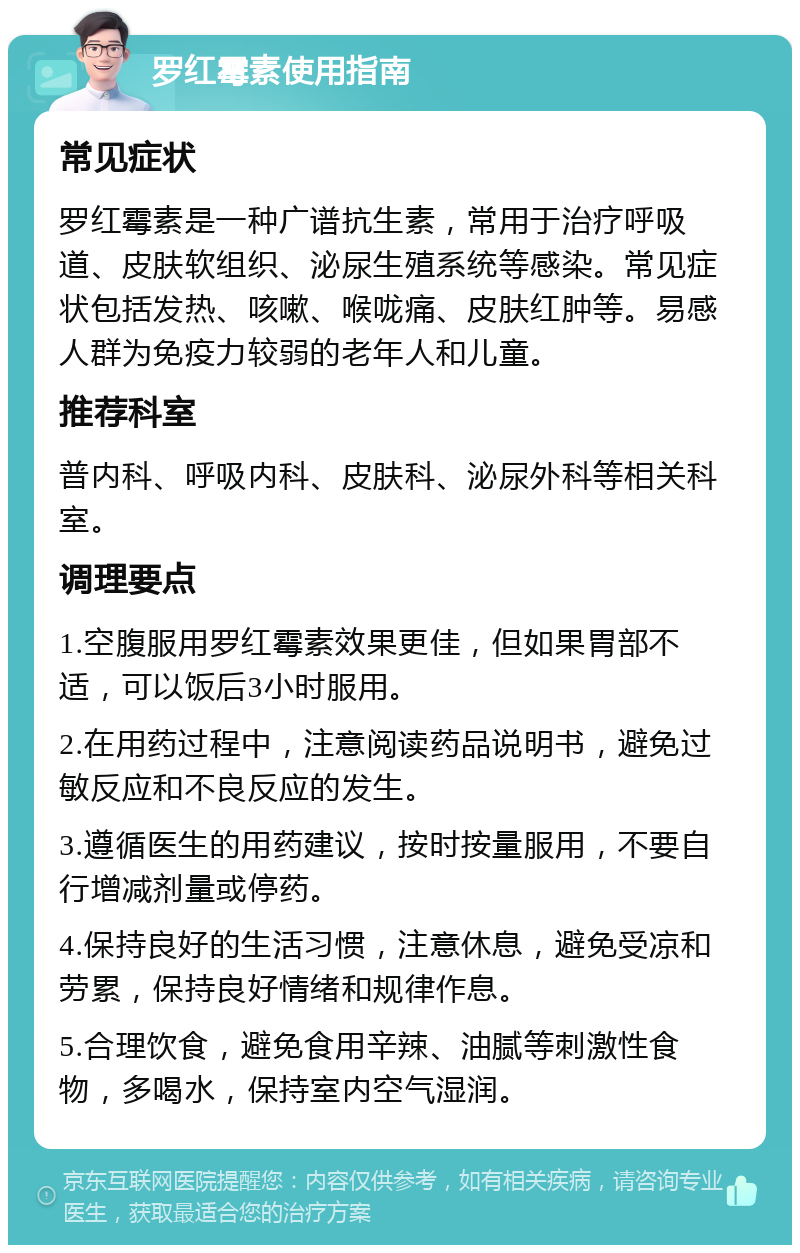 罗红霉素使用指南 常见症状 罗红霉素是一种广谱抗生素，常用于治疗呼吸道、皮肤软组织、泌尿生殖系统等感染。常见症状包括发热、咳嗽、喉咙痛、皮肤红肿等。易感人群为免疫力较弱的老年人和儿童。 推荐科室 普内科、呼吸内科、皮肤科、泌尿外科等相关科室。 调理要点 1.空腹服用罗红霉素效果更佳，但如果胃部不适，可以饭后3小时服用。 2.在用药过程中，注意阅读药品说明书，避免过敏反应和不良反应的发生。 3.遵循医生的用药建议，按时按量服用，不要自行增减剂量或停药。 4.保持良好的生活习惯，注意休息，避免受凉和劳累，保持良好情绪和规律作息。 5.合理饮食，避免食用辛辣、油腻等刺激性食物，多喝水，保持室内空气湿润。