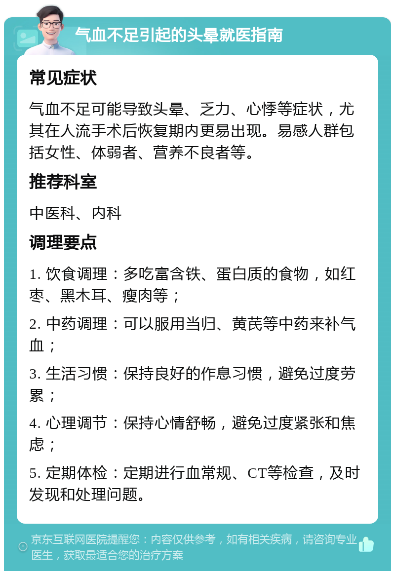 气血不足引起的头晕就医指南 常见症状 气血不足可能导致头晕、乏力、心悸等症状，尤其在人流手术后恢复期内更易出现。易感人群包括女性、体弱者、营养不良者等。 推荐科室 中医科、内科 调理要点 1. 饮食调理：多吃富含铁、蛋白质的食物，如红枣、黑木耳、瘦肉等； 2. 中药调理：可以服用当归、黄芪等中药来补气血； 3. 生活习惯：保持良好的作息习惯，避免过度劳累； 4. 心理调节：保持心情舒畅，避免过度紧张和焦虑； 5. 定期体检：定期进行血常规、CT等检查，及时发现和处理问题。