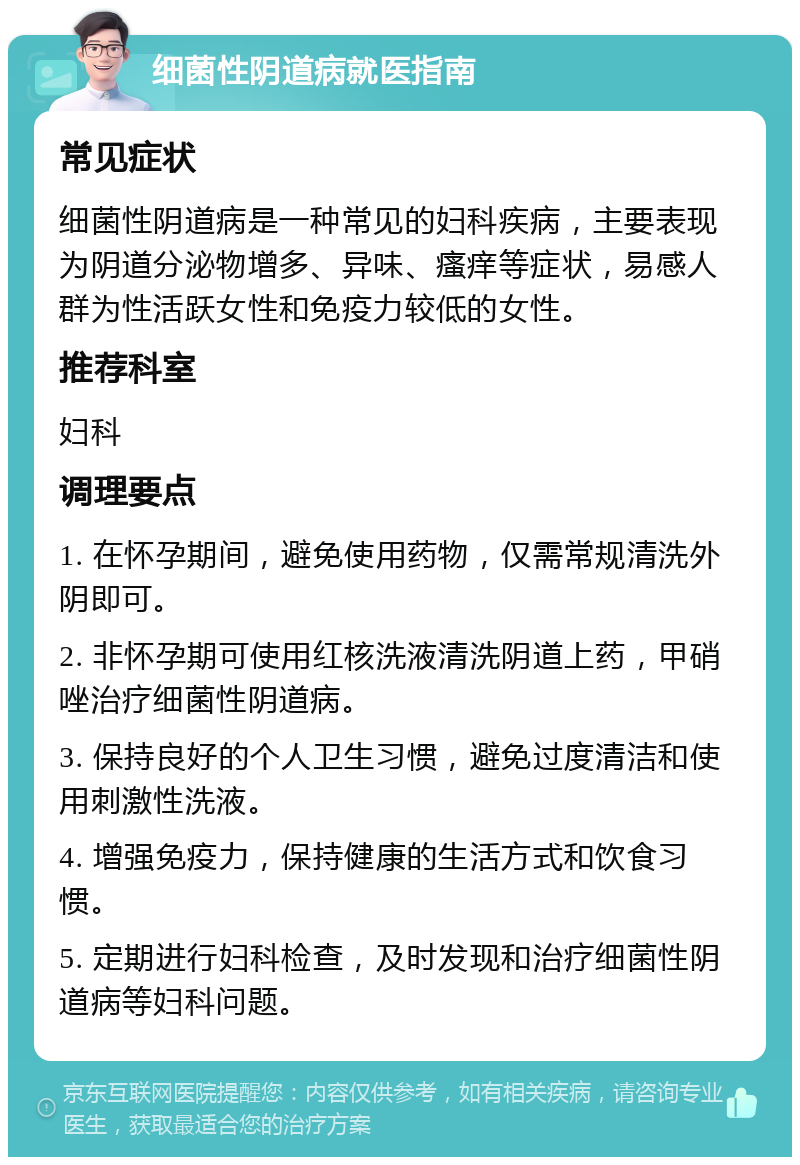 细菌性阴道病就医指南 常见症状 细菌性阴道病是一种常见的妇科疾病，主要表现为阴道分泌物增多、异味、瘙痒等症状，易感人群为性活跃女性和免疫力较低的女性。 推荐科室 妇科 调理要点 1. 在怀孕期间，避免使用药物，仅需常规清洗外阴即可。 2. 非怀孕期可使用红核洗液清洗阴道上药，甲硝唑治疗细菌性阴道病。 3. 保持良好的个人卫生习惯，避免过度清洁和使用刺激性洗液。 4. 增强免疫力，保持健康的生活方式和饮食习惯。 5. 定期进行妇科检查，及时发现和治疗细菌性阴道病等妇科问题。