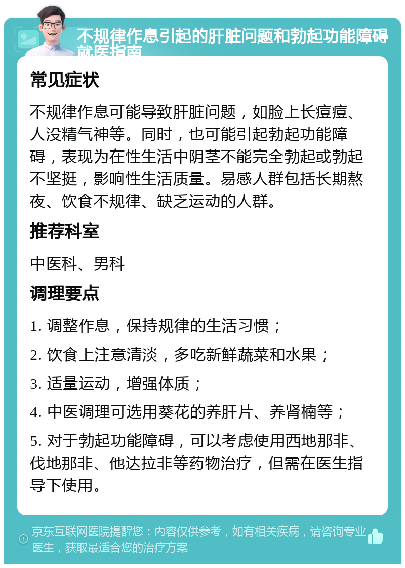 不规律作息引起的肝脏问题和勃起功能障碍就医指南 常见症状 不规律作息可能导致肝脏问题，如脸上长痘痘、人没精气神等。同时，也可能引起勃起功能障碍，表现为在性生活中阴茎不能完全勃起或勃起不坚挺，影响性生活质量。易感人群包括长期熬夜、饮食不规律、缺乏运动的人群。 推荐科室 中医科、男科 调理要点 1. 调整作息，保持规律的生活习惯； 2. 饮食上注意清淡，多吃新鲜蔬菜和水果； 3. 适量运动，增强体质； 4. 中医调理可选用葵花的养肝片、养肾楠等； 5. 对于勃起功能障碍，可以考虑使用西地那非、伐地那非、他达拉非等药物治疗，但需在医生指导下使用。