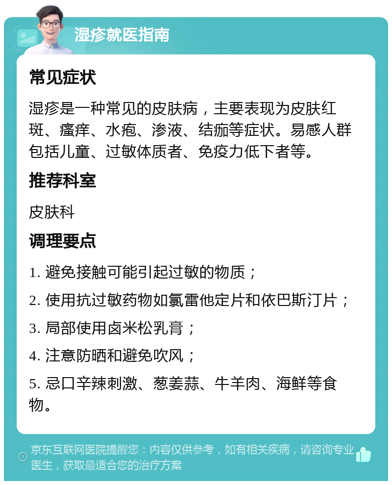 湿疹就医指南 常见症状 湿疹是一种常见的皮肤病，主要表现为皮肤红斑、瘙痒、水疱、渗液、结痂等症状。易感人群包括儿童、过敏体质者、免疫力低下者等。 推荐科室 皮肤科 调理要点 1. 避免接触可能引起过敏的物质； 2. 使用抗过敏药物如氯雷他定片和依巴斯汀片； 3. 局部使用卤米松乳膏； 4. 注意防晒和避免吹风； 5. 忌口辛辣刺激、葱姜蒜、牛羊肉、海鲜等食物。