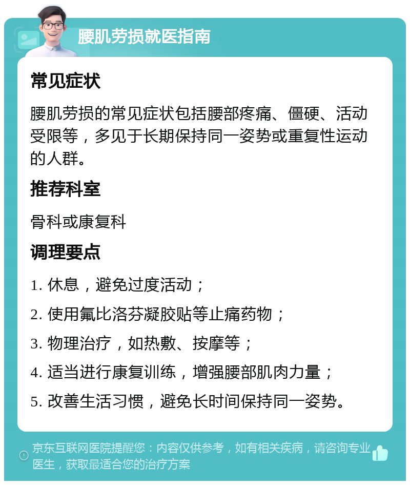 腰肌劳损就医指南 常见症状 腰肌劳损的常见症状包括腰部疼痛、僵硬、活动受限等，多见于长期保持同一姿势或重复性运动的人群。 推荐科室 骨科或康复科 调理要点 1. 休息，避免过度活动； 2. 使用氟比洛芬凝胶贴等止痛药物； 3. 物理治疗，如热敷、按摩等； 4. 适当进行康复训练，增强腰部肌肉力量； 5. 改善生活习惯，避免长时间保持同一姿势。