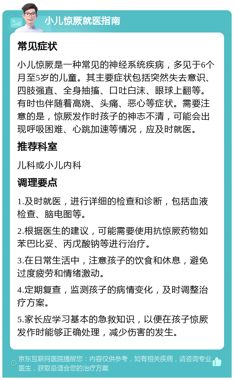 小儿惊厥就医指南 常见症状 小儿惊厥是一种常见的神经系统疾病，多见于6个月至5岁的儿童。其主要症状包括突然失去意识、四肢强直、全身抽搐、口吐白沫、眼球上翻等。有时也伴随着高烧、头痛、恶心等症状。需要注意的是，惊厥发作时孩子的神志不清，可能会出现呼吸困难、心跳加速等情况，应及时就医。 推荐科室 儿科或小儿内科 调理要点 1.及时就医，进行详细的检查和诊断，包括血液检查、脑电图等。 2.根据医生的建议，可能需要使用抗惊厥药物如苯巴比妥、丙戊酸钠等进行治疗。 3.在日常生活中，注意孩子的饮食和休息，避免过度疲劳和情绪激动。 4.定期复查，监测孩子的病情变化，及时调整治疗方案。 5.家长应学习基本的急救知识，以便在孩子惊厥发作时能够正确处理，减少伤害的发生。