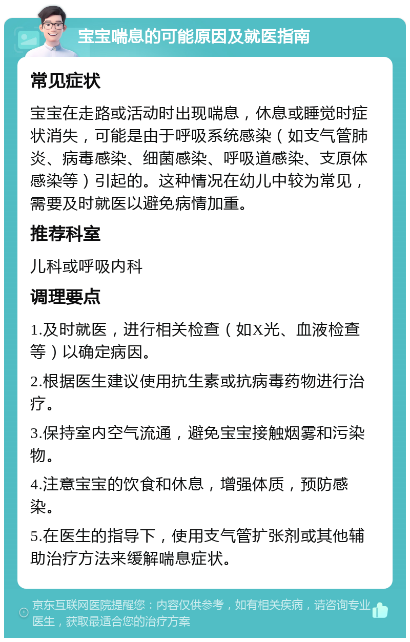 宝宝喘息的可能原因及就医指南 常见症状 宝宝在走路或活动时出现喘息，休息或睡觉时症状消失，可能是由于呼吸系统感染（如支气管肺炎、病毒感染、细菌感染、呼吸道感染、支原体感染等）引起的。这种情况在幼儿中较为常见，需要及时就医以避免病情加重。 推荐科室 儿科或呼吸内科 调理要点 1.及时就医，进行相关检查（如X光、血液检查等）以确定病因。 2.根据医生建议使用抗生素或抗病毒药物进行治疗。 3.保持室内空气流通，避免宝宝接触烟雾和污染物。 4.注意宝宝的饮食和休息，增强体质，预防感染。 5.在医生的指导下，使用支气管扩张剂或其他辅助治疗方法来缓解喘息症状。