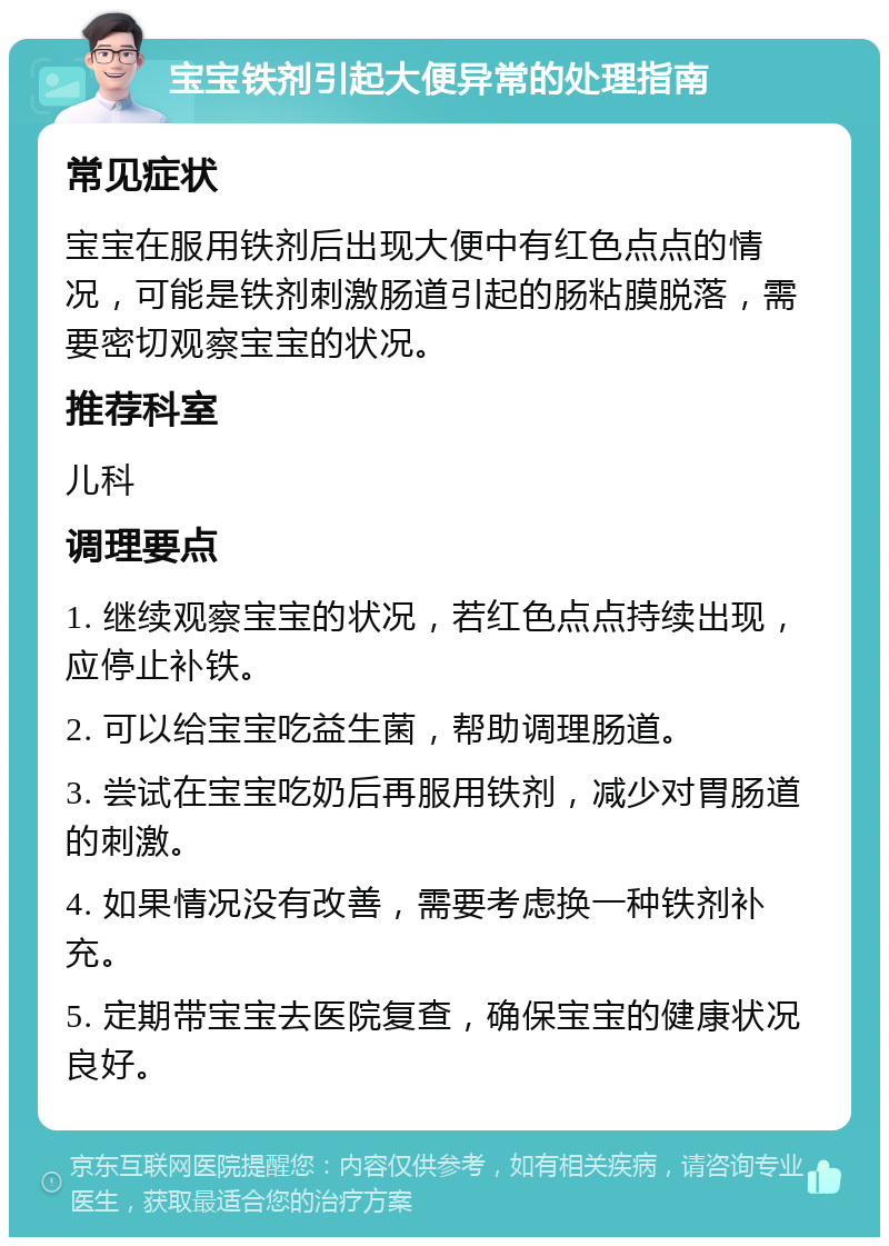 宝宝铁剂引起大便异常的处理指南 常见症状 宝宝在服用铁剂后出现大便中有红色点点的情况，可能是铁剂刺激肠道引起的肠粘膜脱落，需要密切观察宝宝的状况。 推荐科室 儿科 调理要点 1. 继续观察宝宝的状况，若红色点点持续出现，应停止补铁。 2. 可以给宝宝吃益生菌，帮助调理肠道。 3. 尝试在宝宝吃奶后再服用铁剂，减少对胃肠道的刺激。 4. 如果情况没有改善，需要考虑换一种铁剂补充。 5. 定期带宝宝去医院复查，确保宝宝的健康状况良好。