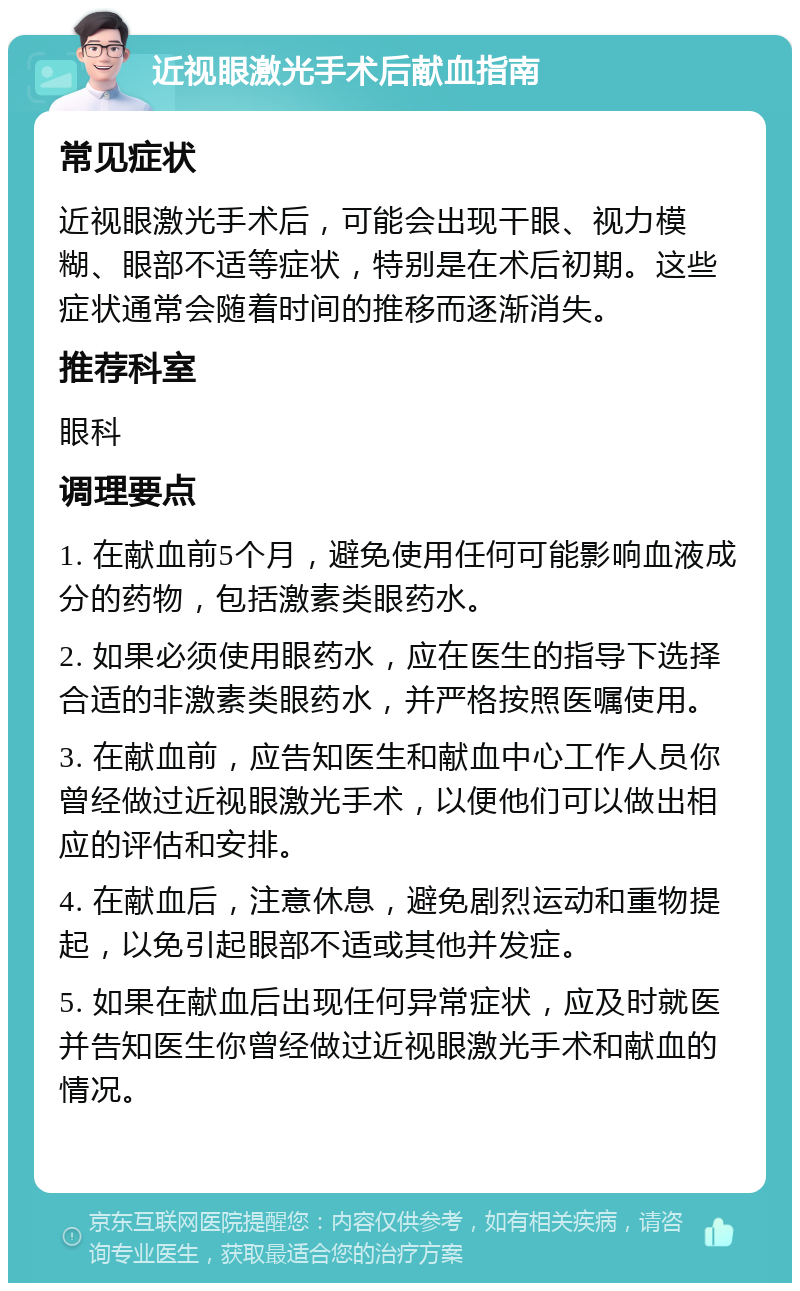 近视眼激光手术后献血指南 常见症状 近视眼激光手术后，可能会出现干眼、视力模糊、眼部不适等症状，特别是在术后初期。这些症状通常会随着时间的推移而逐渐消失。 推荐科室 眼科 调理要点 1. 在献血前5个月，避免使用任何可能影响血液成分的药物，包括激素类眼药水。 2. 如果必须使用眼药水，应在医生的指导下选择合适的非激素类眼药水，并严格按照医嘱使用。 3. 在献血前，应告知医生和献血中心工作人员你曾经做过近视眼激光手术，以便他们可以做出相应的评估和安排。 4. 在献血后，注意休息，避免剧烈运动和重物提起，以免引起眼部不适或其他并发症。 5. 如果在献血后出现任何异常症状，应及时就医并告知医生你曾经做过近视眼激光手术和献血的情况。