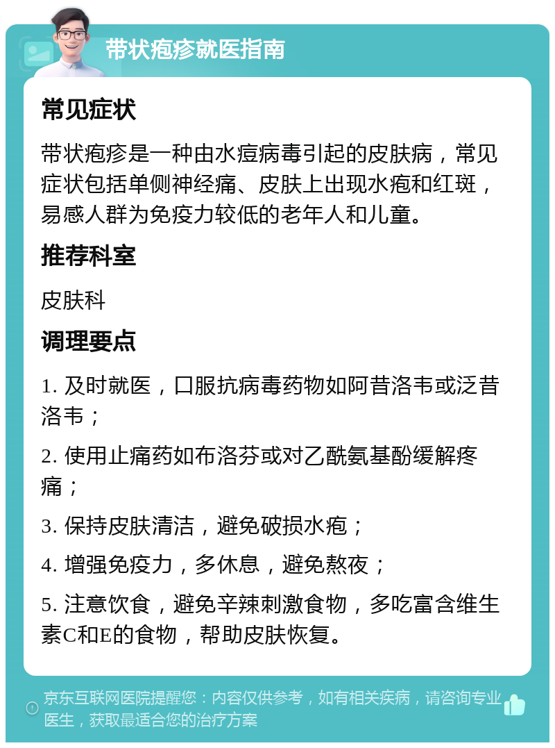 带状疱疹就医指南 常见症状 带状疱疹是一种由水痘病毒引起的皮肤病，常见症状包括单侧神经痛、皮肤上出现水疱和红斑，易感人群为免疫力较低的老年人和儿童。 推荐科室 皮肤科 调理要点 1. 及时就医，口服抗病毒药物如阿昔洛韦或泛昔洛韦； 2. 使用止痛药如布洛芬或对乙酰氨基酚缓解疼痛； 3. 保持皮肤清洁，避免破损水疱； 4. 增强免疫力，多休息，避免熬夜； 5. 注意饮食，避免辛辣刺激食物，多吃富含维生素C和E的食物，帮助皮肤恢复。