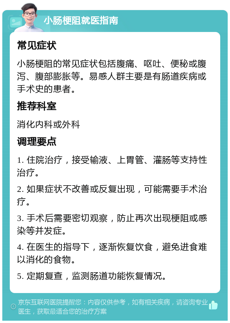 小肠梗阻就医指南 常见症状 小肠梗阻的常见症状包括腹痛、呕吐、便秘或腹泻、腹部膨胀等。易感人群主要是有肠道疾病或手术史的患者。 推荐科室 消化内科或外科 调理要点 1. 住院治疗，接受输液、上胃管、灌肠等支持性治疗。 2. 如果症状不改善或反复出现，可能需要手术治疗。 3. 手术后需要密切观察，防止再次出现梗阻或感染等并发症。 4. 在医生的指导下，逐渐恢复饮食，避免进食难以消化的食物。 5. 定期复查，监测肠道功能恢复情况。