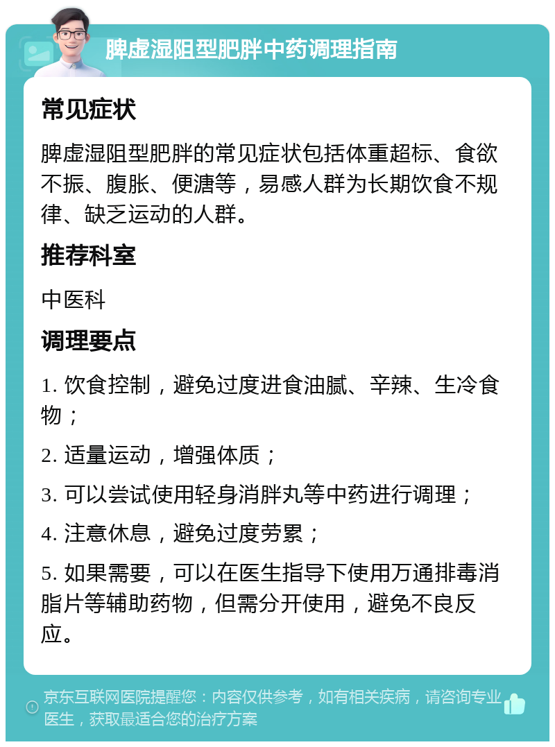 脾虚湿阻型肥胖中药调理指南 常见症状 脾虚湿阻型肥胖的常见症状包括体重超标、食欲不振、腹胀、便溏等，易感人群为长期饮食不规律、缺乏运动的人群。 推荐科室 中医科 调理要点 1. 饮食控制，避免过度进食油腻、辛辣、生冷食物； 2. 适量运动，增强体质； 3. 可以尝试使用轻身消胖丸等中药进行调理； 4. 注意休息，避免过度劳累； 5. 如果需要，可以在医生指导下使用万通排毒消脂片等辅助药物，但需分开使用，避免不良反应。