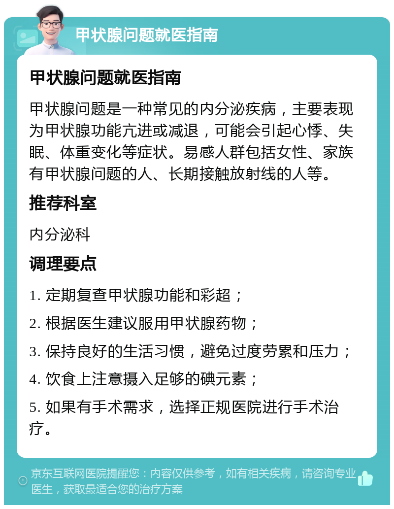 甲状腺问题就医指南 甲状腺问题就医指南 甲状腺问题是一种常见的内分泌疾病，主要表现为甲状腺功能亢进或减退，可能会引起心悸、失眠、体重变化等症状。易感人群包括女性、家族有甲状腺问题的人、长期接触放射线的人等。 推荐科室 内分泌科 调理要点 1. 定期复查甲状腺功能和彩超； 2. 根据医生建议服用甲状腺药物； 3. 保持良好的生活习惯，避免过度劳累和压力； 4. 饮食上注意摄入足够的碘元素； 5. 如果有手术需求，选择正规医院进行手术治疗。