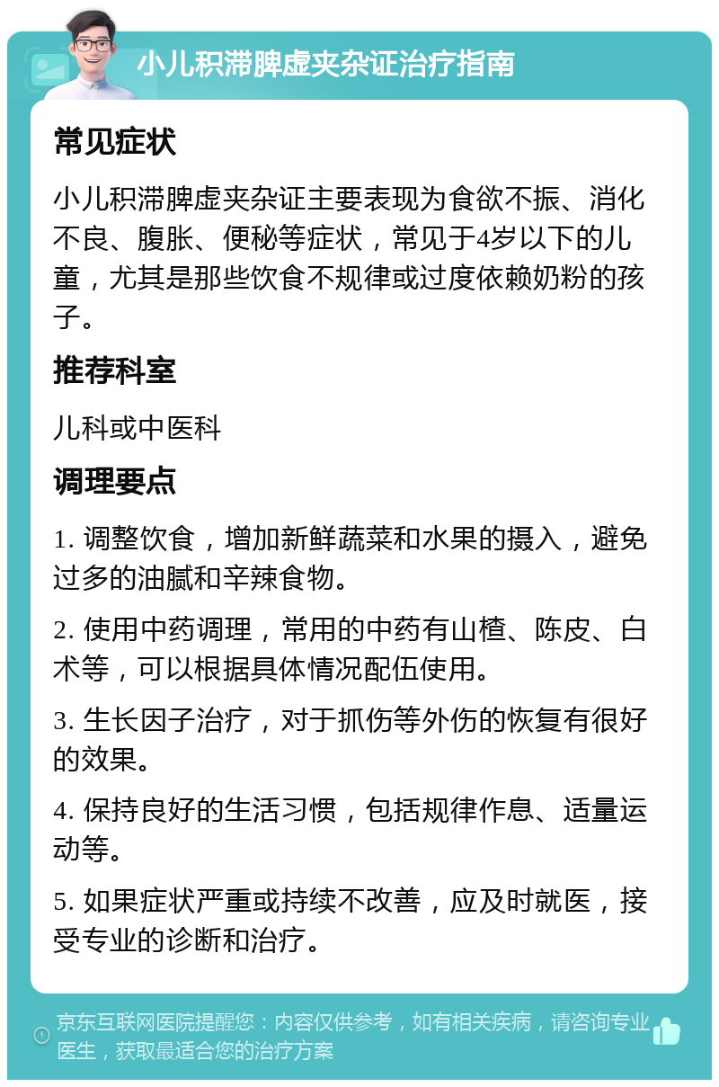 小儿积滞脾虚夹杂证治疗指南 常见症状 小儿积滞脾虚夹杂证主要表现为食欲不振、消化不良、腹胀、便秘等症状，常见于4岁以下的儿童，尤其是那些饮食不规律或过度依赖奶粉的孩子。 推荐科室 儿科或中医科 调理要点 1. 调整饮食，增加新鲜蔬菜和水果的摄入，避免过多的油腻和辛辣食物。 2. 使用中药调理，常用的中药有山楂、陈皮、白术等，可以根据具体情况配伍使用。 3. 生长因子治疗，对于抓伤等外伤的恢复有很好的效果。 4. 保持良好的生活习惯，包括规律作息、适量运动等。 5. 如果症状严重或持续不改善，应及时就医，接受专业的诊断和治疗。