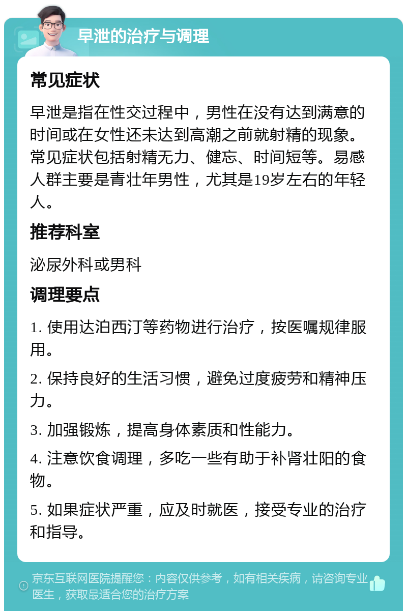 早泄的治疗与调理 常见症状 早泄是指在性交过程中，男性在没有达到满意的时间或在女性还未达到高潮之前就射精的现象。常见症状包括射精无力、健忘、时间短等。易感人群主要是青壮年男性，尤其是19岁左右的年轻人。 推荐科室 泌尿外科或男科 调理要点 1. 使用达泊西汀等药物进行治疗，按医嘱规律服用。 2. 保持良好的生活习惯，避免过度疲劳和精神压力。 3. 加强锻炼，提高身体素质和性能力。 4. 注意饮食调理，多吃一些有助于补肾壮阳的食物。 5. 如果症状严重，应及时就医，接受专业的治疗和指导。