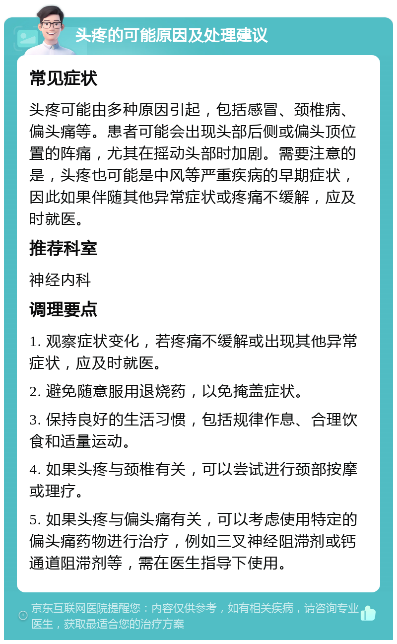 头疼的可能原因及处理建议 常见症状 头疼可能由多种原因引起，包括感冒、颈椎病、偏头痛等。患者可能会出现头部后侧或偏头顶位置的阵痛，尤其在摇动头部时加剧。需要注意的是，头疼也可能是中风等严重疾病的早期症状，因此如果伴随其他异常症状或疼痛不缓解，应及时就医。 推荐科室 神经内科 调理要点 1. 观察症状变化，若疼痛不缓解或出现其他异常症状，应及时就医。 2. 避免随意服用退烧药，以免掩盖症状。 3. 保持良好的生活习惯，包括规律作息、合理饮食和适量运动。 4. 如果头疼与颈椎有关，可以尝试进行颈部按摩或理疗。 5. 如果头疼与偏头痛有关，可以考虑使用特定的偏头痛药物进行治疗，例如三叉神经阻滞剂或钙通道阻滞剂等，需在医生指导下使用。