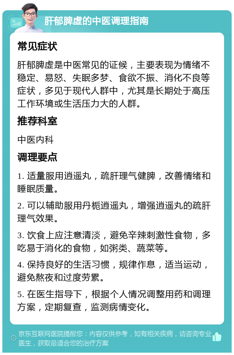 肝郁脾虚的中医调理指南 常见症状 肝郁脾虚是中医常见的证候，主要表现为情绪不稳定、易怒、失眠多梦、食欲不振、消化不良等症状，多见于现代人群中，尤其是长期处于高压工作环境或生活压力大的人群。 推荐科室 中医内科 调理要点 1. 适量服用逍遥丸，疏肝理气健脾，改善情绪和睡眠质量。 2. 可以辅助服用丹栀逍遥丸，增强逍遥丸的疏肝理气效果。 3. 饮食上应注意清淡，避免辛辣刺激性食物，多吃易于消化的食物，如粥类、蔬菜等。 4. 保持良好的生活习惯，规律作息，适当运动，避免熬夜和过度劳累。 5. 在医生指导下，根据个人情况调整用药和调理方案，定期复查，监测病情变化。