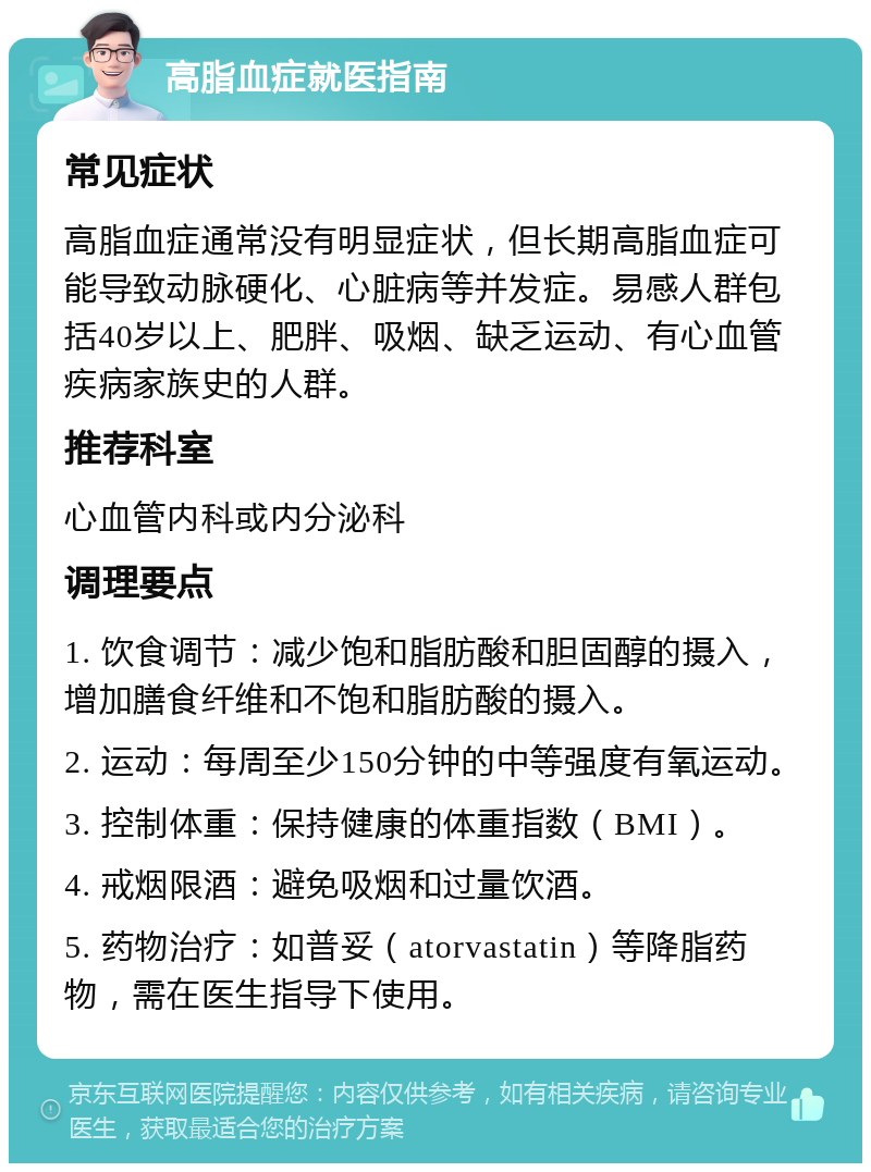 高脂血症就医指南 常见症状 高脂血症通常没有明显症状，但长期高脂血症可能导致动脉硬化、心脏病等并发症。易感人群包括40岁以上、肥胖、吸烟、缺乏运动、有心血管疾病家族史的人群。 推荐科室 心血管内科或内分泌科 调理要点 1. 饮食调节：减少饱和脂肪酸和胆固醇的摄入，增加膳食纤维和不饱和脂肪酸的摄入。 2. 运动：每周至少150分钟的中等强度有氧运动。 3. 控制体重：保持健康的体重指数（BMI）。 4. 戒烟限酒：避免吸烟和过量饮酒。 5. 药物治疗：如普妥（atorvastatin）等降脂药物，需在医生指导下使用。