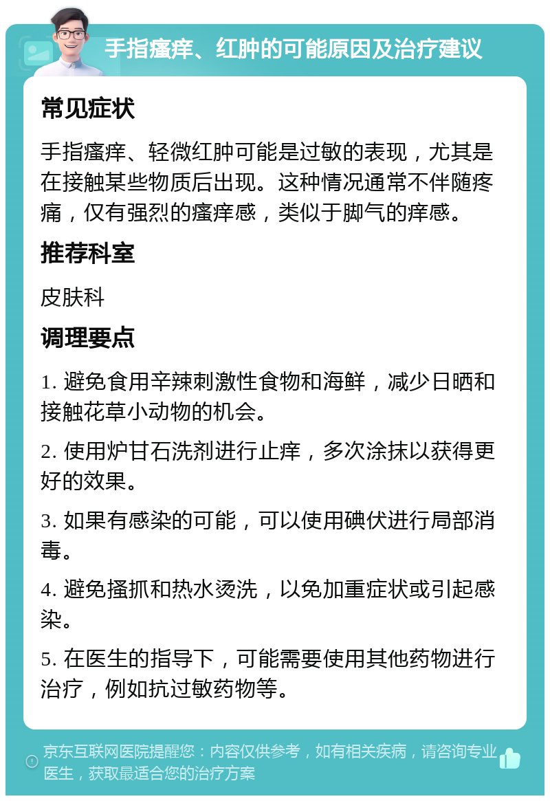 手指瘙痒、红肿的可能原因及治疗建议 常见症状 手指瘙痒、轻微红肿可能是过敏的表现，尤其是在接触某些物质后出现。这种情况通常不伴随疼痛，仅有强烈的瘙痒感，类似于脚气的痒感。 推荐科室 皮肤科 调理要点 1. 避免食用辛辣刺激性食物和海鲜，减少日晒和接触花草小动物的机会。 2. 使用炉甘石洗剂进行止痒，多次涂抹以获得更好的效果。 3. 如果有感染的可能，可以使用碘伏进行局部消毒。 4. 避免搔抓和热水烫洗，以免加重症状或引起感染。 5. 在医生的指导下，可能需要使用其他药物进行治疗，例如抗过敏药物等。