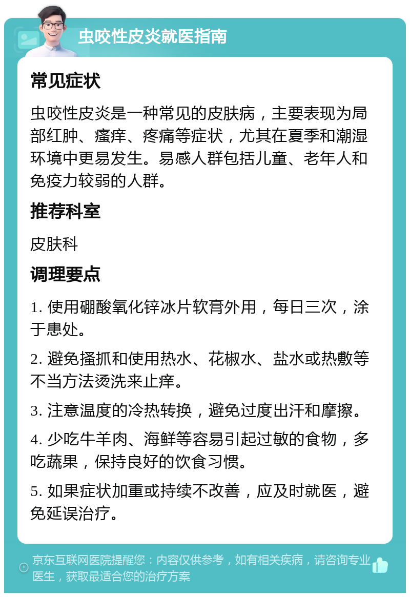 虫咬性皮炎就医指南 常见症状 虫咬性皮炎是一种常见的皮肤病，主要表现为局部红肿、瘙痒、疼痛等症状，尤其在夏季和潮湿环境中更易发生。易感人群包括儿童、老年人和免疫力较弱的人群。 推荐科室 皮肤科 调理要点 1. 使用硼酸氧化锌冰片软膏外用，每日三次，涂于患处。 2. 避免搔抓和使用热水、花椒水、盐水或热敷等不当方法烫洗来止痒。 3. 注意温度的冷热转换，避免过度出汗和摩擦。 4. 少吃牛羊肉、海鲜等容易引起过敏的食物，多吃蔬果，保持良好的饮食习惯。 5. 如果症状加重或持续不改善，应及时就医，避免延误治疗。