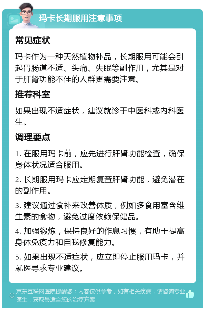 玛卡长期服用注意事项 常见症状 玛卡作为一种天然植物补品，长期服用可能会引起胃肠道不适、头痛、失眠等副作用，尤其是对于肝肾功能不佳的人群更需要注意。 推荐科室 如果出现不适症状，建议就诊于中医科或内科医生。 调理要点 1. 在服用玛卡前，应先进行肝肾功能检查，确保身体状况适合服用。 2. 长期服用玛卡应定期复查肝肾功能，避免潜在的副作用。 3. 建议通过食补来改善体质，例如多食用富含维生素的食物，避免过度依赖保健品。 4. 加强锻炼，保持良好的作息习惯，有助于提高身体免疫力和自我修复能力。 5. 如果出现不适症状，应立即停止服用玛卡，并就医寻求专业建议。