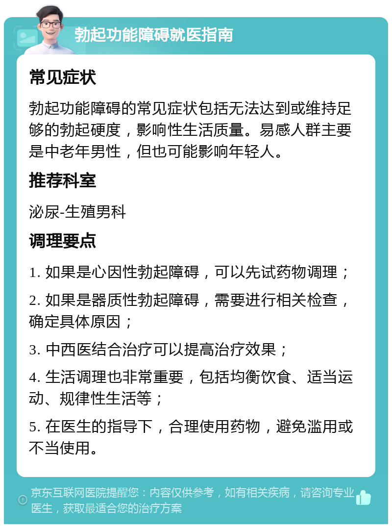 勃起功能障碍就医指南 常见症状 勃起功能障碍的常见症状包括无法达到或维持足够的勃起硬度，影响性生活质量。易感人群主要是中老年男性，但也可能影响年轻人。 推荐科室 泌尿-生殖男科 调理要点 1. 如果是心因性勃起障碍，可以先试药物调理； 2. 如果是器质性勃起障碍，需要进行相关检查，确定具体原因； 3. 中西医结合治疗可以提高治疗效果； 4. 生活调理也非常重要，包括均衡饮食、适当运动、规律性生活等； 5. 在医生的指导下，合理使用药物，避免滥用或不当使用。