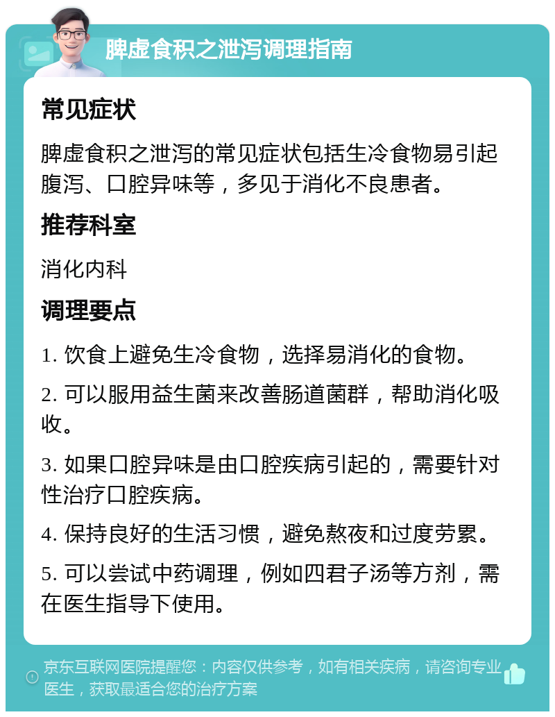 脾虚食积之泄泻调理指南 常见症状 脾虚食积之泄泻的常见症状包括生冷食物易引起腹泻、口腔异味等，多见于消化不良患者。 推荐科室 消化内科 调理要点 1. 饮食上避免生冷食物，选择易消化的食物。 2. 可以服用益生菌来改善肠道菌群，帮助消化吸收。 3. 如果口腔异味是由口腔疾病引起的，需要针对性治疗口腔疾病。 4. 保持良好的生活习惯，避免熬夜和过度劳累。 5. 可以尝试中药调理，例如四君子汤等方剂，需在医生指导下使用。