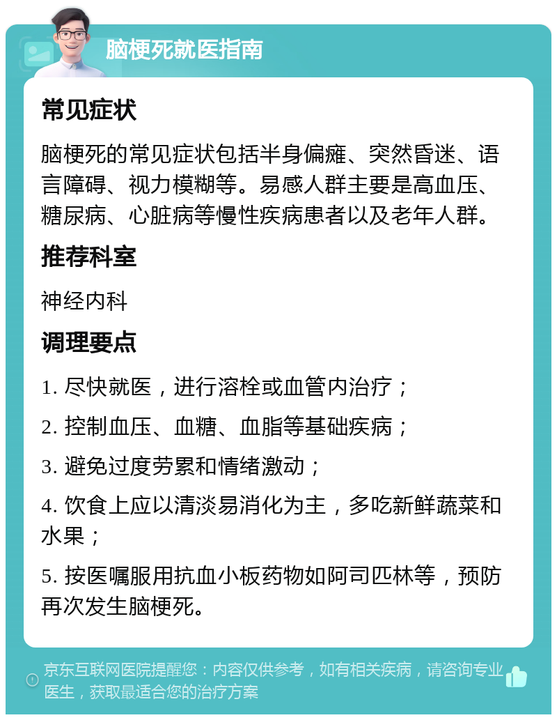 脑梗死就医指南 常见症状 脑梗死的常见症状包括半身偏瘫、突然昏迷、语言障碍、视力模糊等。易感人群主要是高血压、糖尿病、心脏病等慢性疾病患者以及老年人群。 推荐科室 神经内科 调理要点 1. 尽快就医，进行溶栓或血管内治疗； 2. 控制血压、血糖、血脂等基础疾病； 3. 避免过度劳累和情绪激动； 4. 饮食上应以清淡易消化为主，多吃新鲜蔬菜和水果； 5. 按医嘱服用抗血小板药物如阿司匹林等，预防再次发生脑梗死。