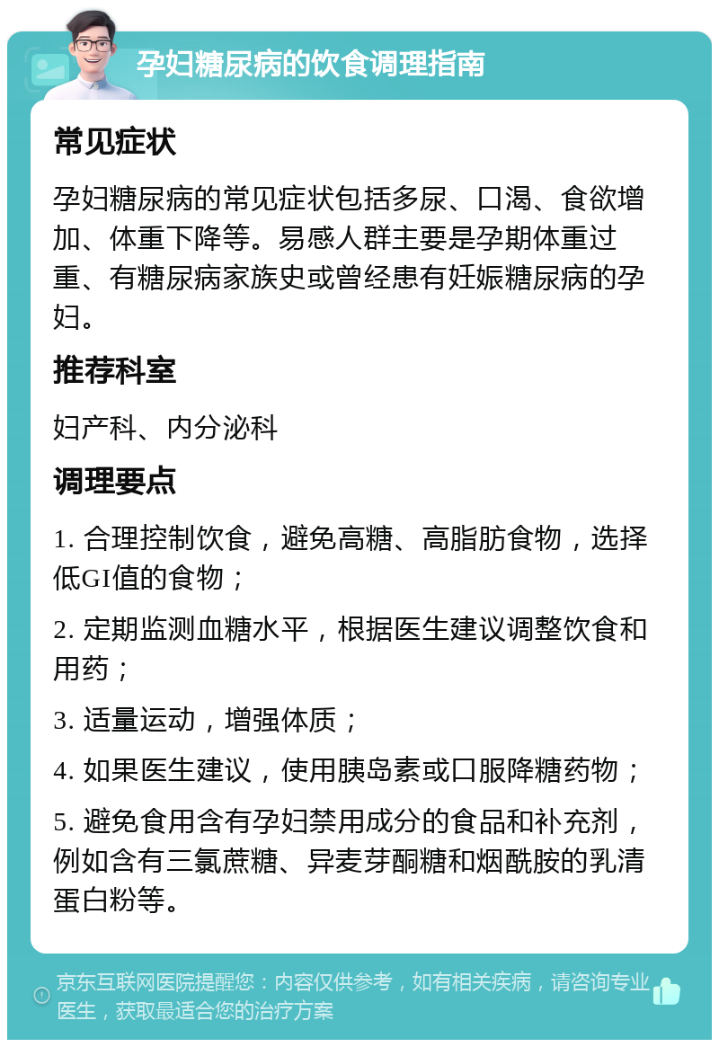 孕妇糖尿病的饮食调理指南 常见症状 孕妇糖尿病的常见症状包括多尿、口渴、食欲增加、体重下降等。易感人群主要是孕期体重过重、有糖尿病家族史或曾经患有妊娠糖尿病的孕妇。 推荐科室 妇产科、内分泌科 调理要点 1. 合理控制饮食，避免高糖、高脂肪食物，选择低GI值的食物； 2. 定期监测血糖水平，根据医生建议调整饮食和用药； 3. 适量运动，增强体质； 4. 如果医生建议，使用胰岛素或口服降糖药物； 5. 避免食用含有孕妇禁用成分的食品和补充剂，例如含有三氯蔗糖、异麦芽酮糖和烟酰胺的乳清蛋白粉等。