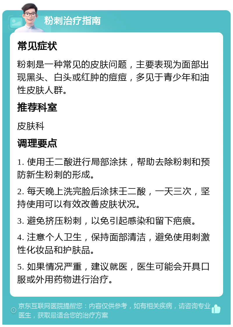 粉刺治疗指南 常见症状 粉刺是一种常见的皮肤问题，主要表现为面部出现黑头、白头或红肿的痘痘，多见于青少年和油性皮肤人群。 推荐科室 皮肤科 调理要点 1. 使用壬二酸进行局部涂抹，帮助去除粉刺和预防新生粉刺的形成。 2. 每天晚上洗完脸后涂抹壬二酸，一天三次，坚持使用可以有效改善皮肤状况。 3. 避免挤压粉刺，以免引起感染和留下疤痕。 4. 注意个人卫生，保持面部清洁，避免使用刺激性化妆品和护肤品。 5. 如果情况严重，建议就医，医生可能会开具口服或外用药物进行治疗。