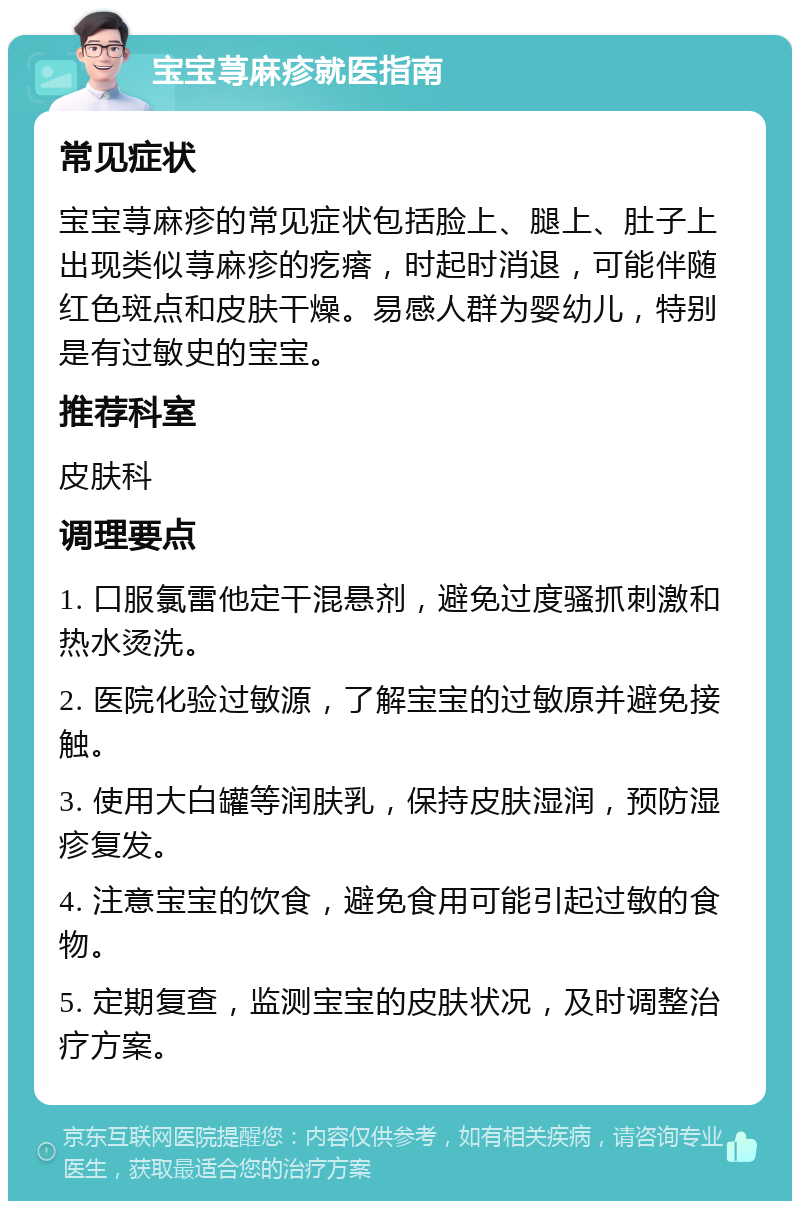 宝宝荨麻疹就医指南 常见症状 宝宝荨麻疹的常见症状包括脸上、腿上、肚子上出现类似荨麻疹的疙瘩，时起时消退，可能伴随红色斑点和皮肤干燥。易感人群为婴幼儿，特别是有过敏史的宝宝。 推荐科室 皮肤科 调理要点 1. 口服氯雷他定干混悬剂，避免过度骚抓刺激和热水烫洗。 2. 医院化验过敏源，了解宝宝的过敏原并避免接触。 3. 使用大白罐等润肤乳，保持皮肤湿润，预防湿疹复发。 4. 注意宝宝的饮食，避免食用可能引起过敏的食物。 5. 定期复查，监测宝宝的皮肤状况，及时调整治疗方案。